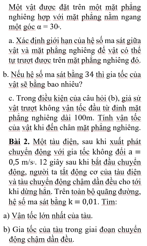 Một vật được đặt trên một mặt phăng 
nghiêng hợp với mặt phăng nằm ngang 
một góc alpha =30°. 
a. Xác định giới hạn của hệ số ma sát giữa 
vật và mặt phăng nghiêng để vật có thể 
tự trượt được trên mặt phăng nghiêng đó. 
b. Nếu hệ số ma sát bằng 34 thì gia tốc của 
vật sẽ bằng bao nhiêu? 
c. Trong điều kiện của câu hỏi (b), giả sử 
vật trượt không vận tốc đầu từ đỉnh mặt 
phẳng nghiêng dài 100m. Tính vận tốc 
của vật khi đến chân mặt phẳng nghiêng. 
Bài 2. Một tàu điện, sau khi xuất phát 
chuyển động với gia tốc không đổi a=
0,5 m/s. 12 giây sau khi bắt đầu chuyển 
động, người ta tắt động cơ của tàu điện 
và tàu chuyển động châm dần đều cho tới 
khi dừng hẳn. Trên toàn bộ quãng đường, 
hệ số ma sát bằng k=0,01. Tìm: 
a) Vận tốc lớn nhất của tàu. 
b) Gia tốc của tàu trong giai đoạn chuyển 
động chậm dần đều.