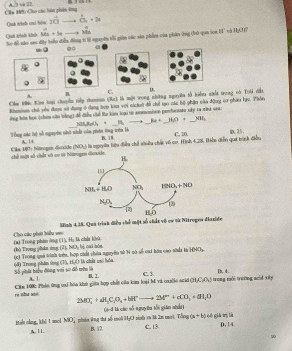 A. 3 vl 22.
Chu 199: Cho các bán phin ứng
Quá trình cai hôu 2vector CI dot Ch+2a
∠ 3
Quá trình khnh: overline Mn+5e -8 Mn
Sơ đồ não sao đây biểu diễn đùng tĩ lý nguyên tổi giản các săn phẩm của phân ứng (bó qua ion H° H_2O) ,
u=0
a
C.
D.
A.
B.
Căm 106: Kim loại chuyển tiếp cheium (Re) là một trong những nguyên tổ hiểm nhất trong vỏ Trái đất.
Rhenium chủ yểu được sử đụng ở dạng hợp kim với nickel để chế tạo các bộ phận của động cơ phản lực. Phân
ứng hóa học (chưa căn bằng) để điều chế Ra kim loại từ ammonium perrhenate xây ra như sau:
_ NH_4ReO_3+_ H_2to _ Re+_ H_2O+ _ NH_3
Tổng các hệ số nguyêu nhó nhất của phản ứng trên là
A. 14. B. 18. C. 20.
D. 21.
Câu 107: Nitrogen diexide (NO_2) là nguyên liệu điều chế nhiều chất vô cơ. Hình 4.28. Biều diễn quá trình điều
chế một số chất vô cơ từ Nitrogen dioxide.
Hình 4.28. Quá trình điều chế một số chất vô cơ từ Nitrogen dioxide
Cho các phát biểu sau:
(a) Trong phản ứng (1)_nH_2 là chất khử.
(b) Trong phân ứng (2),NO_2 bị oxi hóa.
(c) Trong quá trình trên, hợp chất chứa nguyên tử N có số oxi hóa cao nhất là HNO_3.
(d) Trang phân ứng 3 a H_2O là chất oxi hóa.
Số phát biểu đúng với sơ đồ trên là
C. 3. D. 4.
A. 1. B. 2.
Câu 108: Phản ứng oxỉ hóa khữ giữa hợp chất của kim loại M và oxalic acid (H_2C_2O_4) trong môi trường acid xây
ra như sao:
2MO_4^(-+aH_2)C_2O_4+bH^+to 2M^(e+)+cCO_2+dH_2O
(a-d là các số nguyên tối giản nhất)
Biết rằng, khi 1 mol MO7 phản ứng thi số mol H_2O sinh ra là 2n mol. Tong(a+b) có giá trì là
A. 11. B. 12. C. 13. D. 14.
10