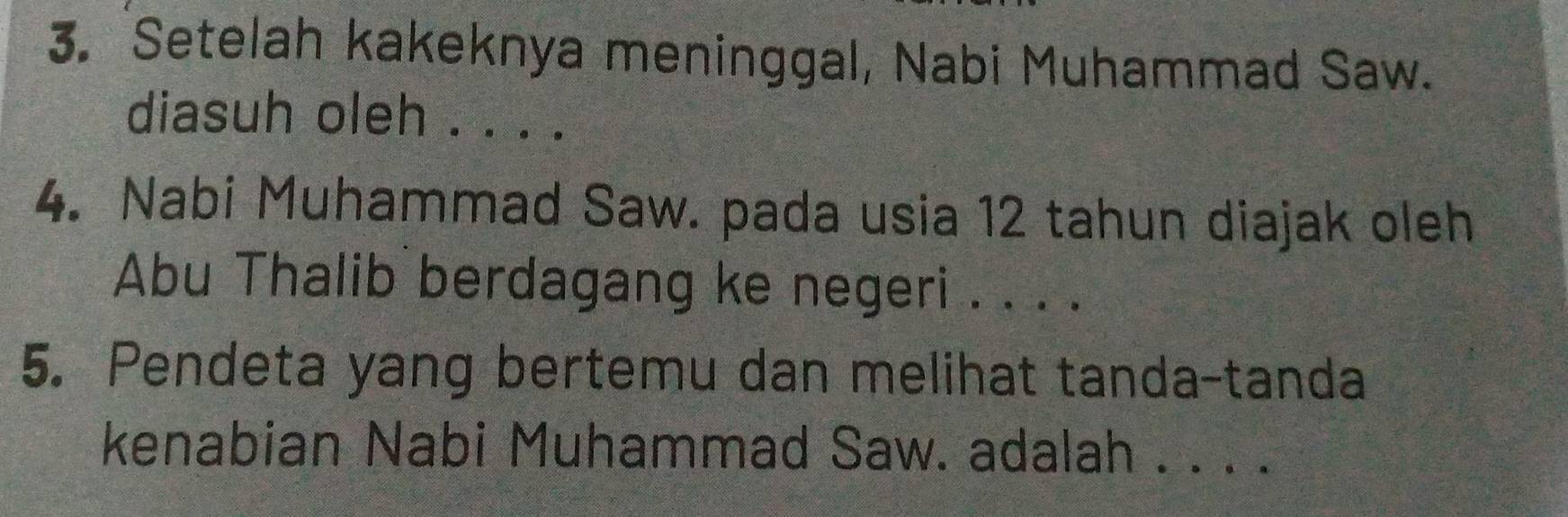 Setelah kakeknya meninggal, Nabi Muhammad Saw. 
diasuh oleh . . . . 
4. Nabi Muhammad Saw. pada usia 12 tahun diajak oleh 
Abu Thalib berdagang ke negeri . . . . 
5. Pendeta yang bertemu dan melihat tanda-tanda 
kenabian Nabi Muhammad Saw. adalah . . . .