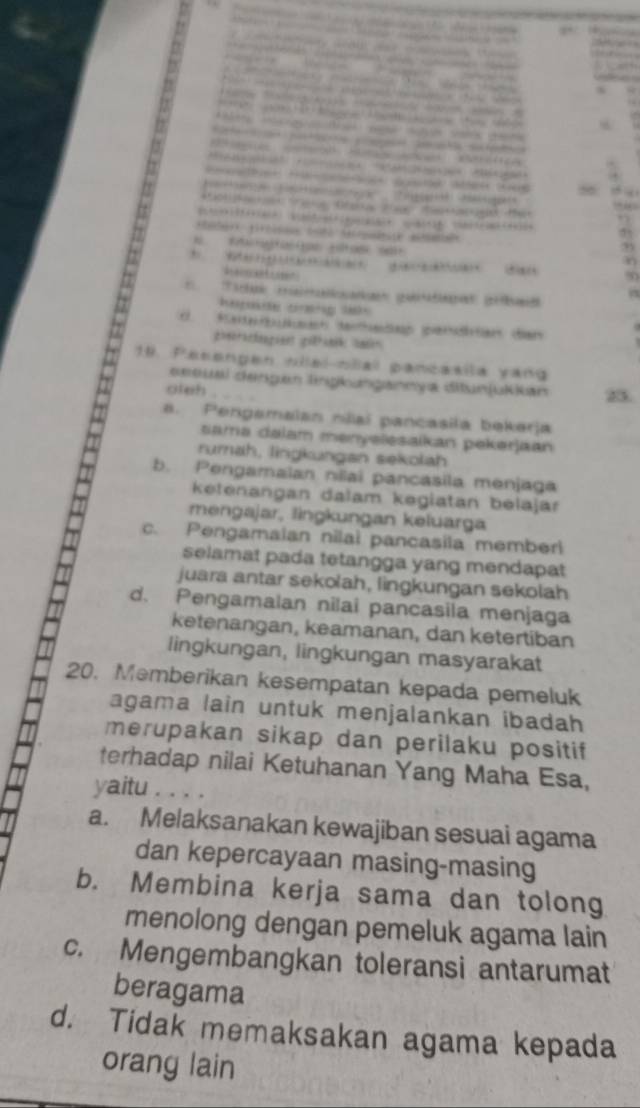 Mre Ma T 1


a 
.
56
* R Sae Otaa 2 a o tet
”
n
9
Ametosr
Tar (a a
hepoe cang l 
d Sa deadan enon den
19. Pesengen nlal-nlal pancaaila vang
essual dengan lngkungannya ditunjukkan 25.
oteh .. Pengamaian nlaí pancasila bekerja
ama dalam menyelesaikan pekerjaan
rumah, lingkungan sekolah
b. Pengamaian nilai pancasila menjaga
ketenangan dalam kegiatan belajar
mengajar, lingkungan keluarga
c. Pengamaian nilai pancasila memberi
selamat pada tetangga yang mendapat
juara antar sekolah, lingkungan sekolah
d. Pengamalan nilai pancasila menjaga
ketenangan, keamanan, dan ketertiban
lingkungan, lingkungan masyarakat
20. Memberikan kesempatan kepada pemeluk
agama lain untuk menjalankan ibadah
merupakan sikap dan perilaku positif
terhadap nilai Ketuhanan Yang Maha Esa,
yaitu ....
a. Melaksanakan kewajiban sesuai agama
dan kepercayaan masing-masing
b. Membina kerja sama dan tolong
menolong dengan pemeluk agama lain
c. Mengembangkan toleransi antarumat
beragama
d. Tidak memaksakan agama kepada
orang lain