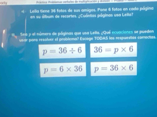 ady Práctica troblomas verbales de multiplicación y drvivón 
Leila tiene 36 fotos de sus amigos. Pone 6 fotos en cada página
en su álbum de recortes. ¿Cuántas páginas usa Leila?
Sea p el número de páginas que usa Leïla. ¿Qué ecuaciones se pueden
usar para resolver el problema? Escoge TODAS las respuestas correctas.
p=36/ 6 36=p* 6
p=6* 36 p=36* 6