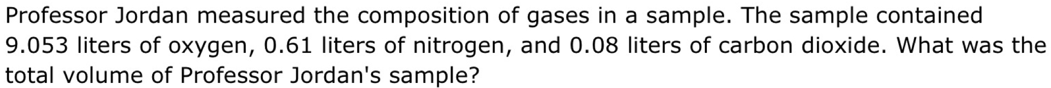 Professor Jordan measured the composition of gases in a sample. The sample contained
9.053 liters of oxygen, 0.61 liters of nitrogen, and 0.08 liters of carbon dioxide. What was the 
total volume of Professor Jordan's sample?