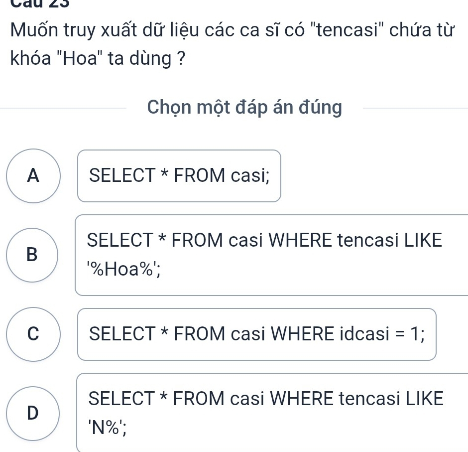 Cau 23
Muốn truy xuất dữ liệu các ca sĩ có "tencasi" chứa từ
khóa "Hoa" ta dùng ?
Chọn một đáp án đúng
A SELECT * FROM casi;
SELECT * FROM casi WHERE tencasi LIKE
B
' % Hoa % ';
C SELECT * FROM casi WHERE idcasi =1
SELECT * FROM casi WHERE tencasi LIKE
D
'N % ';