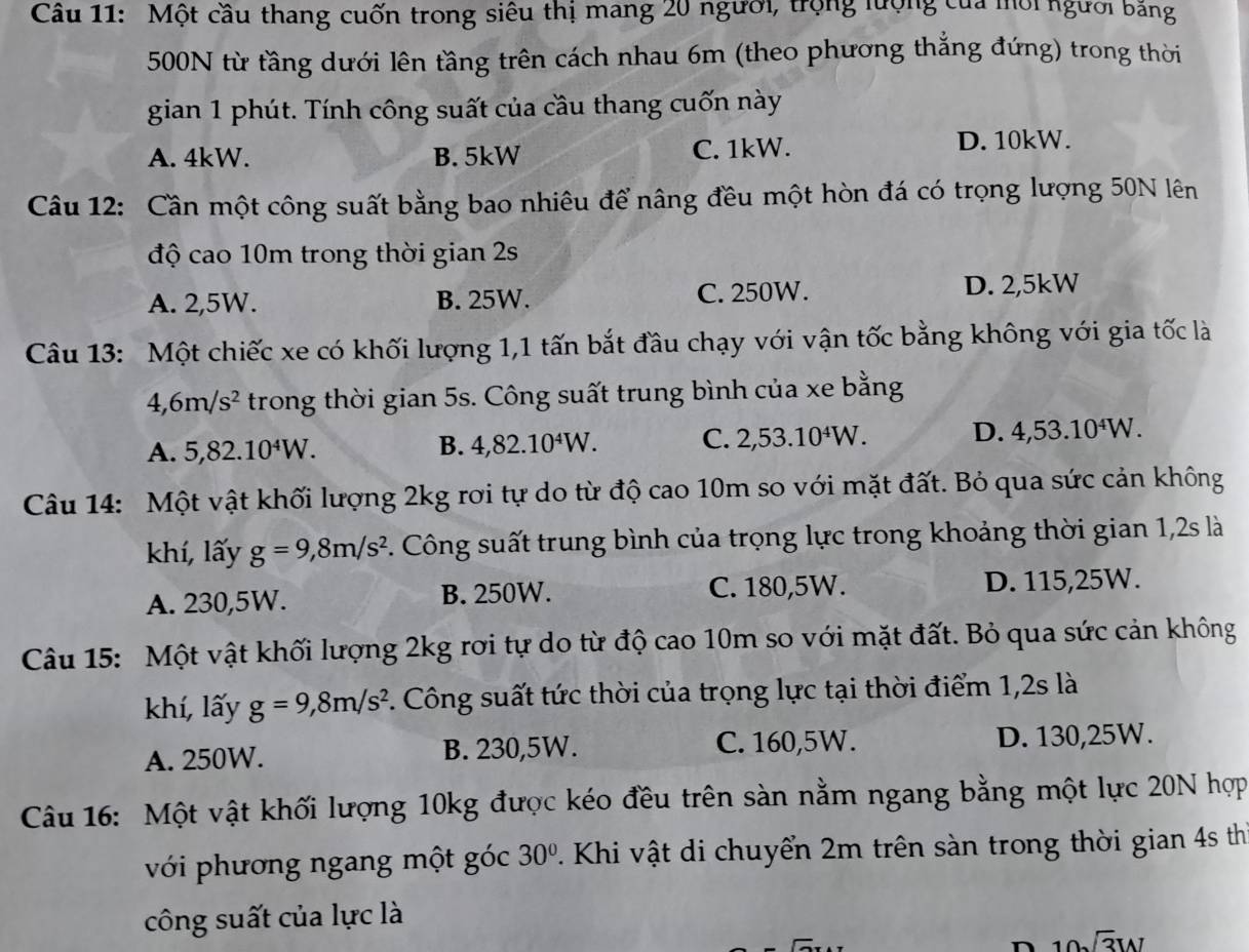 Một cầu thang cuốn trong siêu thị mang 20 người, trọng lượng của mới người bằng
500N từ tầng dưới lên tầng trên cách nhau 6m (theo phương thẳng đứng) trong thời
gian 1 phút. Tính công suất của cầu thang cuốn này
A. 4kW. B. 5kW C. 1kW. D. 10kW.
Câu 12: Cần một công suất bằng bao nhiêu để nâng đều một hòn đá có trọng lượng 50N lên
độ cao 10m trong thời gian 2s
A. 2,5W. B. 25W. C. 250W. D. 2,5kW
Câu 13: Một chiếc xe có khối lượng 1,1 tấn bắt đầu chạy với vận tốc bằng không với gia tốc là
,6m/s^2 trong thời gian 5s. Công suất trung bình của xe bằng
A. 5,82.10^4W. 4,82.10^4W. C. 2,53.10^4W. D. 4,53.10^4W.
B.
Câu 14: Một vật khối lượng 2kg rơi tự do từ độ cao 10m so với mặt đất. Bỏ qua sức cản không
khí, lấy g=9,8m/s^2 C. Công suất trung bình của trọng lực trong khoảng thời gian 1,2s là
C. 180,5W.
A. 230,5W. B. 250W. D. 115,25W.
Câu 15: Một vật khối lượng 2kg rơi tự do từ độ cao 10m so với mặt đất. Bỏ qua sức cản không
khí, lấy g=9,8m/s^2 C. Công suất tức thời của trọng lực tại thời điểm 1,2s là
A. 250W. B. 230,5W. C. 160,5W. D. 130,25W.
Câu 16: Một vật khối lượng 10kg được kéo đều trên sàn nằm ngang bằng một lực 20N hợp
với phương ngang một góc 30°. Khi vật di chuyển 2m trên sàn trong thời gian 4s th
công suất của lực là
n 10sqrt(3)W