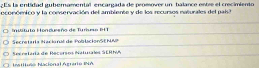 Es la entidad gubernamental encargada de promover un balance entre el crecimiento
económico y la conservación del ambiente y de los recursos naturales del país?
Instituto Hondureño de Turismo IHT
Secretaría Nacional de PoblacionSENAP
Secretaría de Recursos Naturales SERNA
Instítuto Nacional Agrario INA