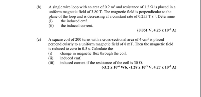 A single wire loop with an area of 0.2m^2 and resistance of 1.2 Ω is placed in a 
uniform magnetic field of 3.80 T. The magnetic field is perpendicular to the 
plane of the loop and is decreasing at a constant rate of 0.255Ts^(-1). Determine 
(i) the induced emf. 
(ii) the induced current.
(0.051V,4.25* 10^(-2)A)
(c) A square coil of 200 turns with a cross-sectional area of 4cm^2 is placed 
perpendicularly to a uniform magnetic field of 8 mT. Then the magnetic field 
is reduced to zero in 0.5 s. Calculate the 
(i) change in magnetic flux through the coil. 
(ii) induced emf. 
(iii) induced current if the resistance of the coil is 30 Ω.
(-3.2* 10^(-6)Wb, -1.28* 10^(-3)V, 4.27* 10^(-5)A)