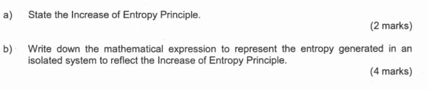 State the Increase of Entropy Principle. 
(2 marks) 
b)· Write down the mathematical expression to represent the entropy generated in an 
isolated system to reflect the Increase of Entropy Principle. 
(4 marks)