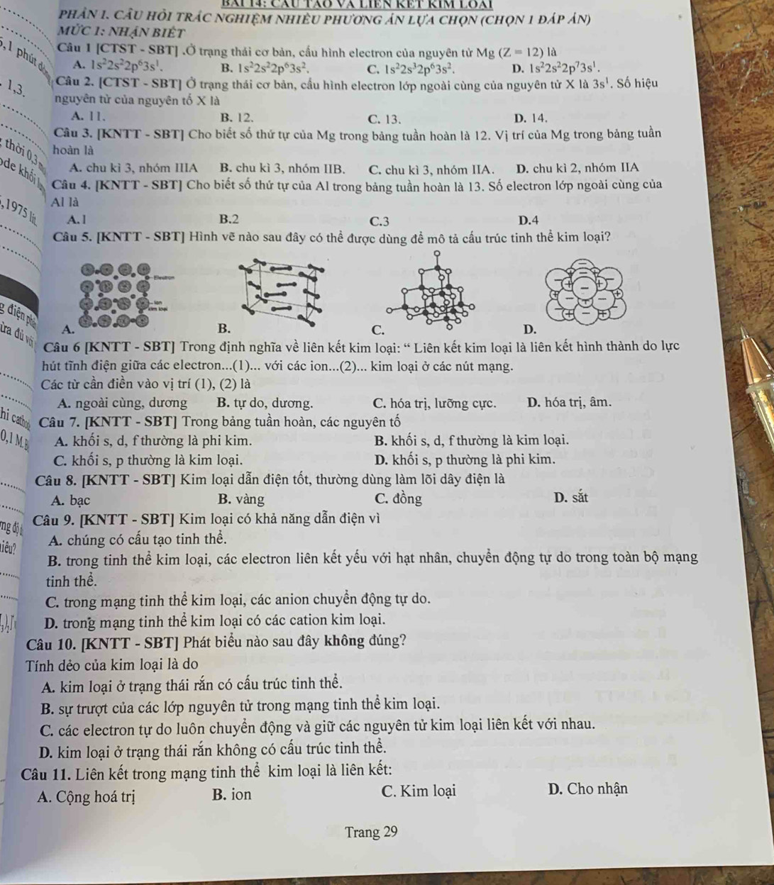 CăU TÃo Và LIêN RÊT RIm LOài
phân 1. cầu hỏi trÁc nghiệM nhiêU phươnG án lựa chọn (chọn 1 đáp án)
mỨc 1: nhận biÉt
Câu 1 [CTST - SBT] .Ở trạng thái cơ bản, cấu hình electron của nguyên tử Mg(Z=12)la
, 1 phút  đ A. 1s^22s^22p^63s^1.
B. 1s^22s^22p^63s^2. C. 1s^22s^32p^63s^2. D. 1s^22s^22p^73s^1.
Câu 2. [CTST - SBT] Ở trạng thái cơ bản, cầu hình electron lớp ngoài cùng của nguyên tử X là 3s^1. Số hiệu
. 1,3.
_
nguyên từ của nguyên tố X là
_
A. 11. B. 12. C. 13. D. 14.
Câu 3. [KNTT - SBT] Cho biết số thứ tự của Mg trong bảng tuần hoàn là 12. Vị trí của Mg trong bảng tuần
hoàn là
thời 0,3 de khối
A. chu kì 3, nhóm IIIA B. chu kì 3, nhóm IIB. C. chu kì 3, nhóm IIA. D. chu kì 2, nhóm IIA
Câu 4. [KNTT - SBT] Cho biết số thứ tự của Al trong bảng tuần hoàn là 13. Số electron lớp ngoài cùng của
Al là
_
, 1975 l
A.1 B.2 C.3 D.4
_
Câu 5. [KNTT - SBT] Hình vẽ nào sau đây có thể được dùng để mô tả cấu trúc tinh thể kim loại?
g điện ph
A.
B
C.
D.
tra đủ vô
Câu 6 [KNTT - SBT] Trong định nghĩa về liên kết kim loại: “ Liên kết kim loại là liên kết hình thành do lực
_
hút tĩnh điện giữa các electron...(1)... với các ion...(2)... kim loại ở các nút mạng.
_
Các từ cần điền vào vị trí (1), (2) là
A. ngoài cùng, dương B. tự do, dương. C. hóa trị, lưỡng cực. D. hóa trị, âm.
hi catho Câu 7. [KNTT - SBT] Trong bảng tuần hoàn, các nguyên tố
0,1 MB A. khối s, d, f thường là phi kim. B. khối s, d, f thường là kim loại.
C. khối s, p thường là kim loại. D. khối s, p thường là phi kim.
_ Câu 8. [KNTT - SBT] Kim loại dẫn điện tốt, thường dùng làm lõi dây điện là
_
A. bạc B. vàng C. đồng D. sắt
mng đội
Câu 9. [KNTT - SBT] Kim loại có khả năng dẫn điện vì
niêu?
A. chúng có cấu tạo tinh thể.
_
B. trong tinh thể kim loại, các electron liên kết yếu với hạt nhân, chuyển động tự do trong toàn bộ mạng
tinh thể.
_
C. trong mạng tinh thể kim loại, các anion chuyển động tự do.
D. trong mạng tinh thể kim loại có các cation kim loại.
Câu 10. [KNTT - SBT] Phát biểu nào sau đây không đúng?
Tính dẻo của kim loại là do
A. kim loại ở trạng thái rắn có cấu trúc tinh thể.
B. sự trượt của các lớp nguyên tử trong mạng tinh thể kim loại.
C. các electron tự do luôn chuyển động và giữ các nguyên tử kim loại liên kết với nhau.
D. kim loại ở trạng thái rắn không có cấu trúc tinh thể.
Câu 11. Liên kết trong mạng tinh thể kim loại là liên kết:
A. Cộng hoá trị B. ion C. Kim loại D. Cho nhận
Trang 29