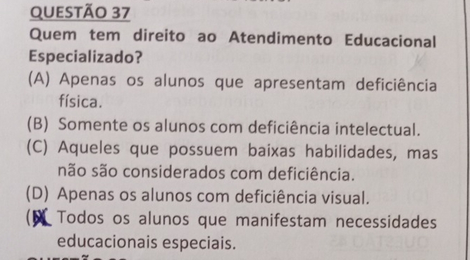 Quem tem direito ao Atendimento Educacional
Especializado?
(A) Apenas os alunos que apresentam deficiência
física.
(B) Somente os alunos com deficiência intelectual.
(C) Aqueles que possuem baixas habilidades, mas
não são considerados com deficiência.
(D) Apenas os alunos com deficiência visual.
D Todos os alunos que manifestam necessidades
educacionais especiais.