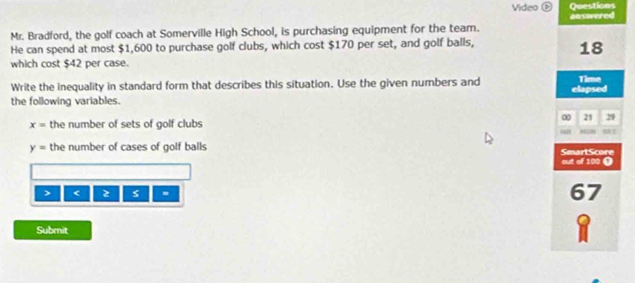 Video ⑥ Questions 
Mr. Bradford, the golf coach at Somerville High School, is purchasing equipment for the team. answered 
He can spend at most $1,600 to purchase golf clubs, which cost $170 per set, and golf balls,
18
which cost $42 per case. 
Write the inequality in standard form that describes this situation. Use the given numbers and Time 
the following variables. elapsed
0 21 29
x= the number of sets of golf clubs 
BNC
y= the number of cases of golf balls 
SmartScore 
out of 100 ● 
> < <tex>2 = 67
Submit 
1