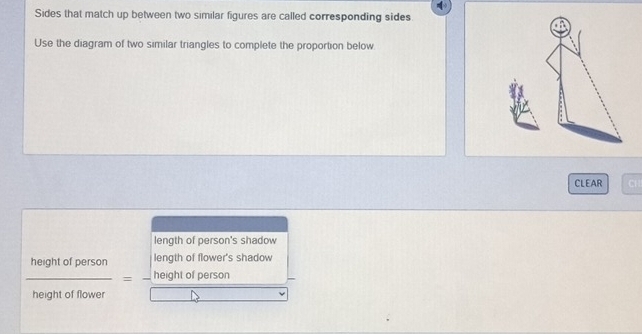 Sides that match up between two similar figures are called corresponding sides
Use the diagram of two similar triangles to complete the proportion below
CLEAR CH
length of person's shadow
length of flower's shadow
e n h t e f n o m en
 heightofperson/heightofflower = frac sqrt()