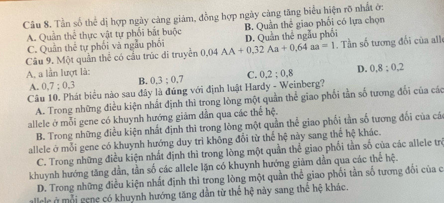 Tần số thể dị hợp ngày càng giảm, đồng hợp ngày cảng tăng biểu hiện rõ nhất ở:
A. Quần thể thực vật tự phối bắt buộc B. Quần thể giao phối có lựa chọn
C. Quần thể tự phối và ngẫu phối D. Quần thể ngẫu phối
Câu 9. Một quần thể có cấu trúc di truyền 0,04AA+0,32Aa+0,64aa=1. Tần số tương đối của alle
A, a lần lượt là:
A. 0, 7; 0, 3 C. 0, 2; 0, 8 D. 0, 8; 0, 2
B. 0, 3; 0, 7
Câu 10. Phát biểu nào sau đây là đúng với định luật Hardy - Weinberg?
A. Trong những điều kiện nhất định thì trong lòng một quần thể giao phối tần số tương đối của các
allele ở mỗi gene có khuynh hướng giảm dần qua các thế hệ.
B. Trong những điều kiện nhất định thì trong lòng một quần thể giao phối tần số tương đối của các
allele ở mỗi gene có khuynh hướng duy trì không đổi từ thế hệ này sang thế hệ khác.
C. Trong những điều kiện nhất định thì trong lòng một quần thể giao phối tần số của các allele trộ
khuynh hướng tăng dần, tần số các allele lặn có khuynh hướng giảm dần qua các thế hệ.
D. Trong những điều kiện nhất định thì trong lòng một quần thể giao phối tần số tương đối của c
allele ở mỗi gene có khuynh hướng tăng dần từ thể hệ này sang thể hệ khác.