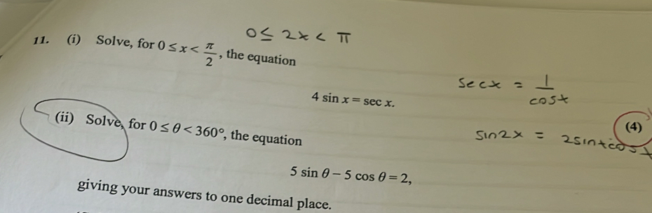 Solve, for 0≤ x , the equation
4sin x=sec x. 
(4) 
(ii) Solve, for 0≤ θ <360° , the equation
5sin θ -5cos θ =2, 
giving your answers to one decimal place.