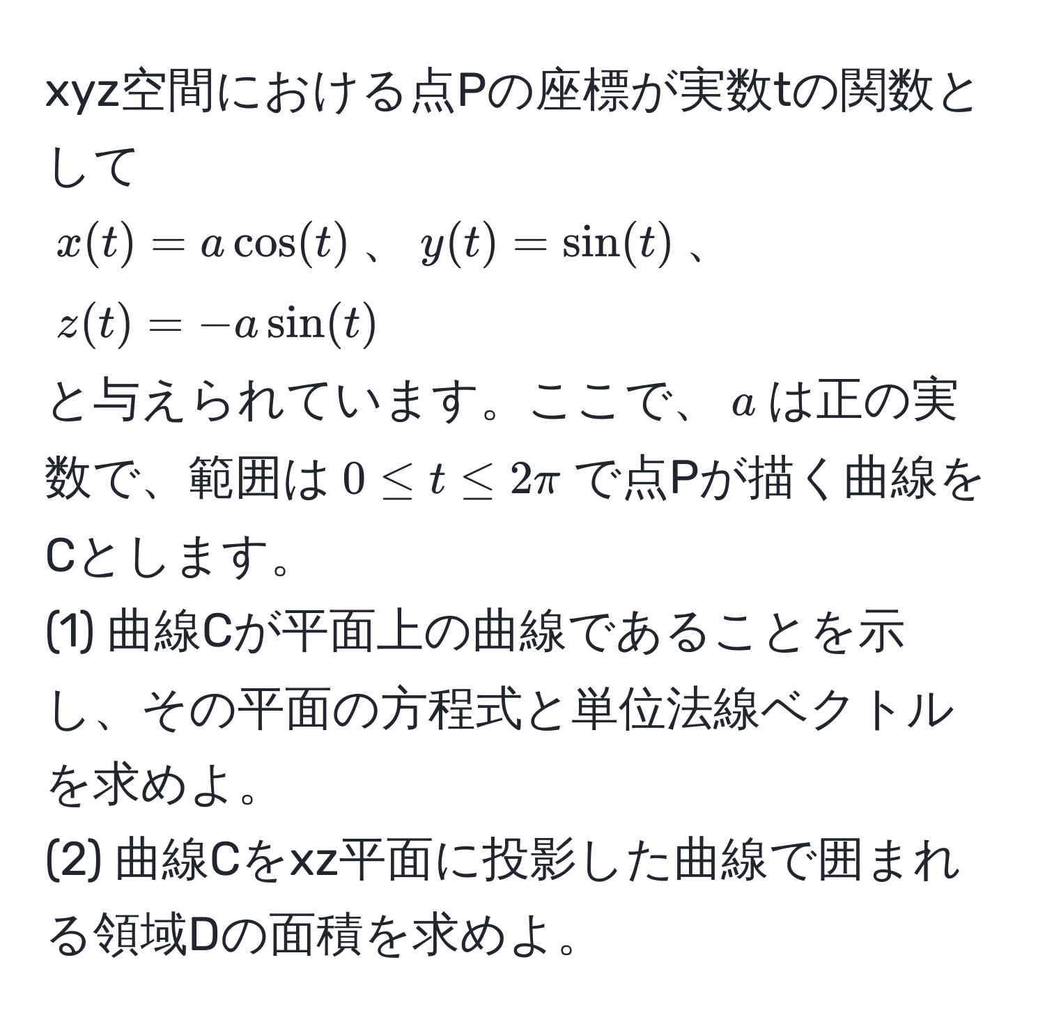 xyz空間における点Pの座標が実数tの関数として
$x(t)=acos(t)$、$y(t)=sin(t)$、$z(t)=-asin(t)$
と与えられています。ここで、$a$は正の実数で、範囲は$0 ≤ t ≤ 2π$で点Pが描く曲線をCとします。
(1) 曲線Cが平面上の曲線であることを示し、その平面の方程式と単位法線ベクトルを求めよ。
(2) 曲線Cをxz平面に投影した曲線で囲まれる領域Dの面積を求めよ。