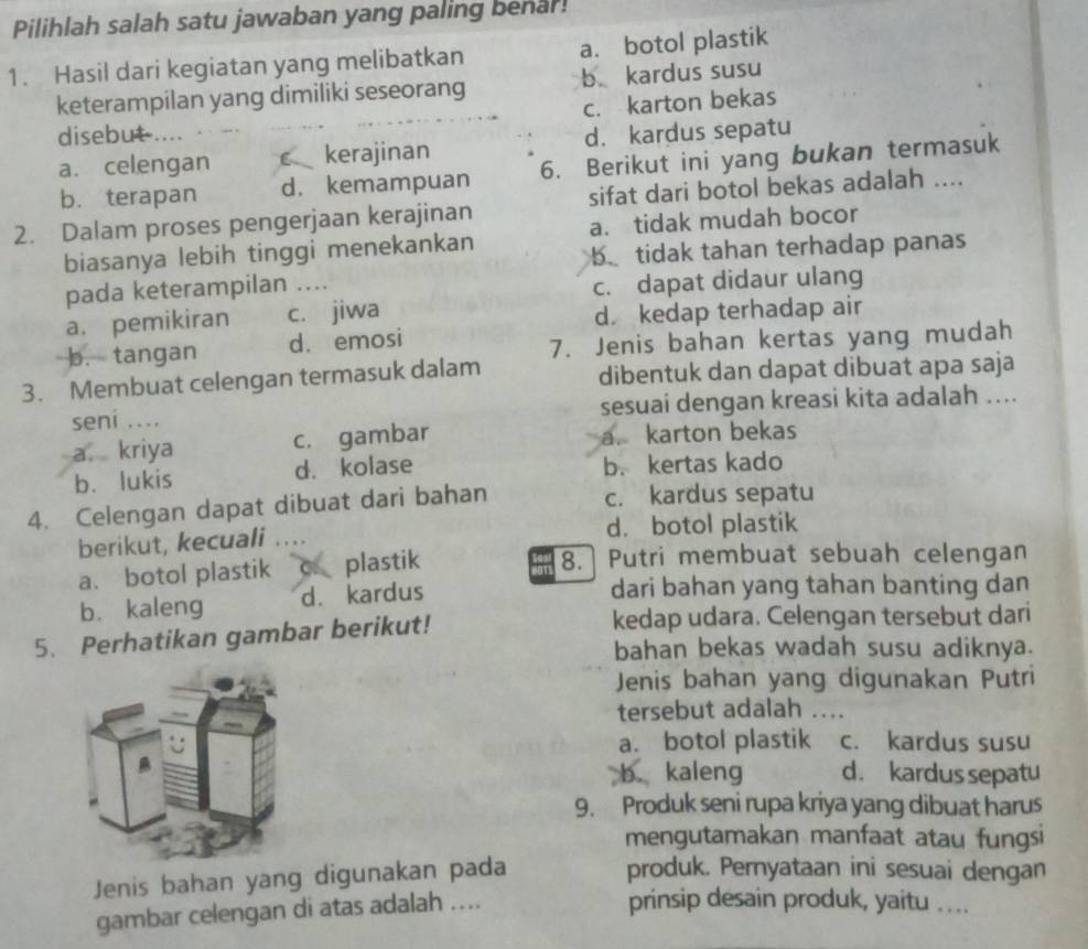 Pilihlah salah satu jawaban yang paling benar!
1. Hasil dari kegiatan yang melibatkan a. botol plastik
keterampilan yang dimiliki seseorang b kardus susu
c. karton bekas
disebut ....
a. celengan C kerajinan d. kardus sepatu
b. terapan d. kemampuan 6. Berikut ini yang bukan termasuk
2. Dalam proses pengerjaan kerajinan sifat dari botol bekas adalah ....
biasanya lebih tinggi menekankan a. tidak mudah bocor
b tidak tahan terhadap panas
pada keterampilan ....
c. dapat didaur ulang
a. pemikiran c. jiwa
d. kedap terhadap air
b. tangan d. emosi 7. Jenis bahan kertas yang mudah
3. Membuat celengan termasuk dalam dibentuk dan dapat dibuat apa saja
seni .... sesuai dengan kreasi kita adalah ....
a. kriya c. gambar a. karton bekas
b、 lukis d. kolase b. kertas kado
4. Celengan dapat dibuat dari bahan c. kardus sepatu
berikut, kecuali d. botol plastik
a. botol plastik C plastik 8. Putri membuat sebuah celengan
b. kaleng d. kardus
dari bahan yang tahan banting dan
5. Perhatikan gambar berikut! kedap udara. Celengan tersebut dari
bahan bekas wadah susu adiknya.
Jenis bahan yang digunakan Putri
tersebut adalah ....
a. botol plastik c. kardus susu
b. kaleng d. kardus sepatu
9. Produk seni rupa kriya yang dibuat harus
mengutamakan manfaat atau fungsi
Jenis bahan yang digunakan pada
produk. Pernyataan ini sesuai dengan
gambar celengan di atas adalah ....
prinsip desain produk, yaitu ....