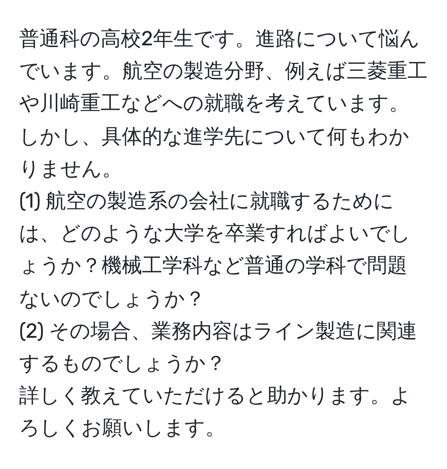 普通科の高校2年生です。進路について悩んでいます。航空の製造分野、例えば三菱重工や川崎重工などへの就職を考えています。しかし、具体的な進学先について何もわかりません。  
(1) 航空の製造系の会社に就職するためには、どのような大学を卒業すればよいでしょうか？機械工学科など普通の学科で問題ないのでしょうか？  
(2) その場合、業務内容はライン製造に関連するものでしょうか？  
詳しく教えていただけると助かります。よろしくお願いします。