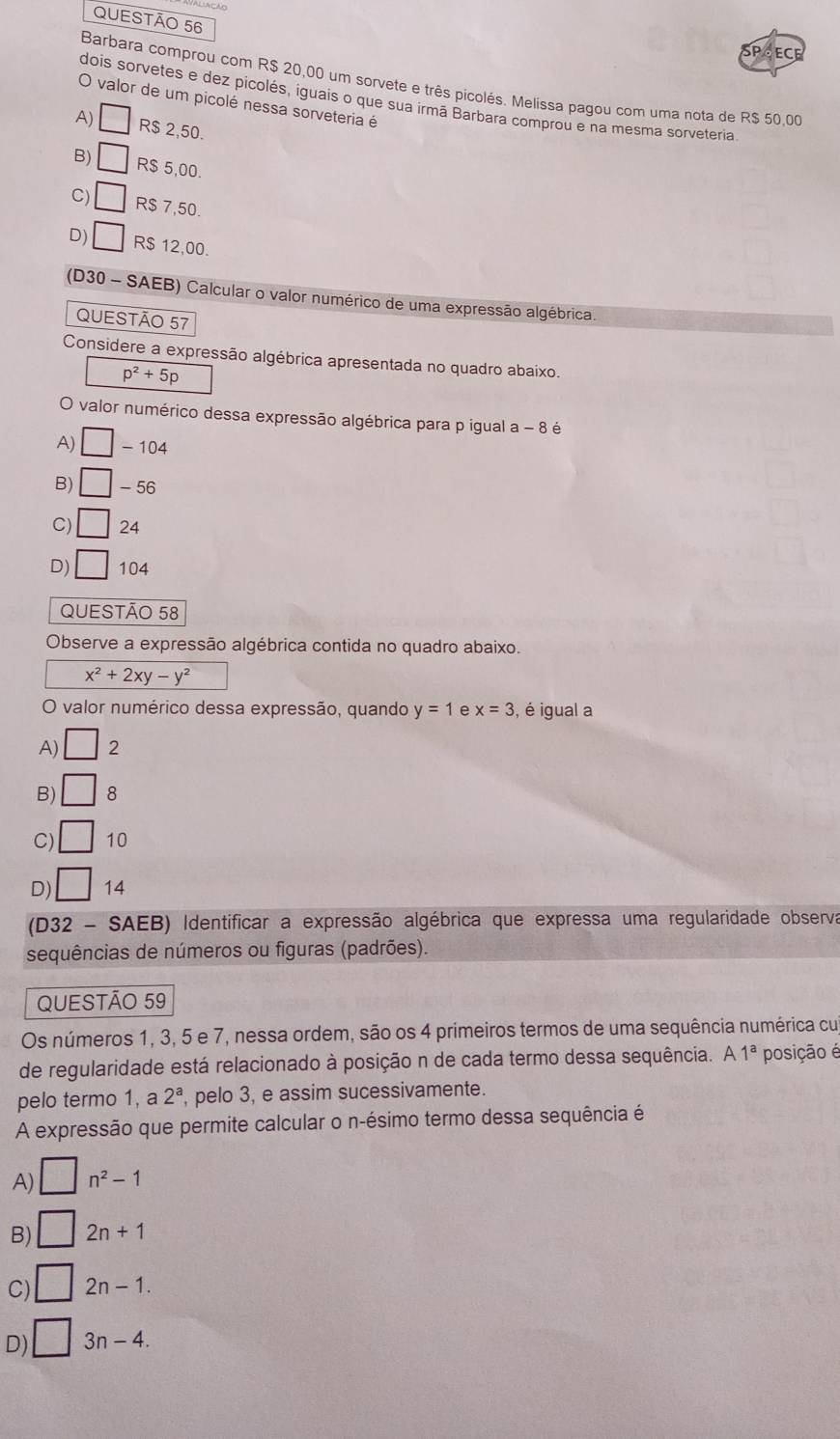 ECE
Barbara comprou com R$ 20,00 um sorvete e três picolés. Melissa pagou com uma nota de R$ 50,00
dois sorvetes e dez picolés, iguais o que sua irmã Barbara comprou e na mesma sorveteria
O valor de um picolé nessa sorveteria é
A) □ R$ 2,50.
B) □ R$ 5,00.
C) □ R$ 7,50.
D) □ R$ 12,00.
(D30 - SAEB) Calcular o valor numérico de uma expressão algébrica
QUESTÃO 57
Considere a expressão algébrica apresentada no quadro abaixo.
p^2+5p
O valor numérico dessa expressão algébrica para p igual a - 8 é
A) □ -104
B) □ -56
C) □ 24
D) □ 104
QUESTÃO 58
Observe a expressão algébrica contida no quadro abaixo.
x^2+2xy-y^2
valor numérico dessa expressão, quando y=1 e x=3 , é igual a
A) □ 2
B) □ 8
C) □ 10
D) □ 14
(D32 - SAEB) Identificar a expressão algébrica que expressa uma regularidade observa
sequências de números ou figuras (padrões).
QUESTÃO 59
Os números 1, 3, 5 e 7, nessa ordem, são os 4 primeiros termos de uma sequência numérica cu
de regularidade está relacionado à posição n de cada termo dessa sequência. A1^a posição é
pelo termo 1, a 2^a , pelo 3, e assim sucessivamente.
A expressão que permite calcular o n-ésimo termo dessa sequência é
A) □ n^2-1
B) □ 2n+1
C) □ 2n-1.
D) □ 3n-4.