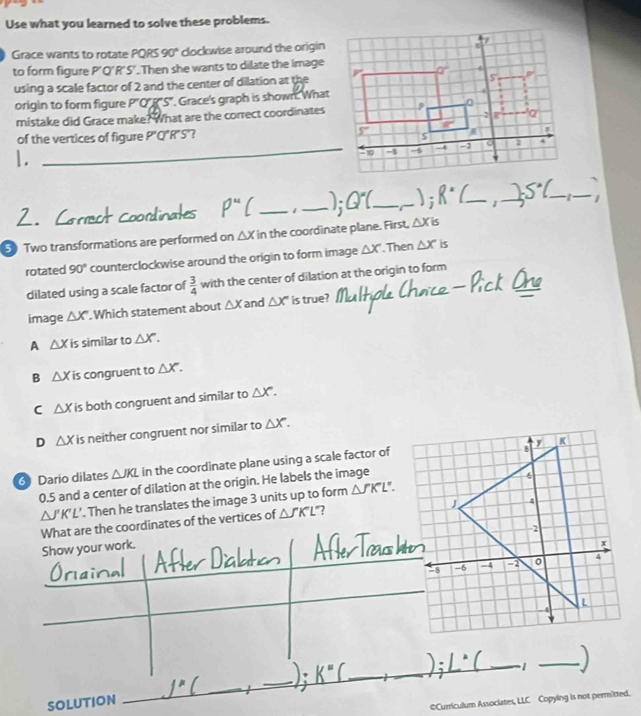 Use what you learned to solve these problems.
Grace wants to rotate PQRS 90° clockwise around the origin
to form figure P'Q'R'S'. Then she wants to dilate the image
using a scale factor of 2 and the center of dilation at the
origin to form figure P''O' 'S'. Grace's graph is shown. What
mistake did Grace make? What are the correct coordinates
of the vertices of figure P"Q"R"S"? 
_10
1.
_1 _ Q^= _)i R° _1 _ S°C _ _1
5 Two transformations are performed on △ Xin the coordinate plane. First, △ Xis
rotated 90° counterclockwise around the origin to form image △ X. Then △ X is
dilated using a scale factor of  3/4  with the center of dilation at the origin to form
image △ X' Which statement about △ X and △ X' is true?
A △ Xis similar to △ X.
B △ Xi s congruent to △ X.
C △ Xis s both congruent and similar to △ X.
D △ X is neither congruent nor similar to △ X.
6 Dario dilates △ JKL in the coordinate plane using a scale factor of
0.5 and a center of dilation at the origin. He labels the image
△ J'K'L'. Then he translates the image 3 units up to form △ J'K'L'.
What are the coordinates of the vertices of △ J'KL "?
Show your work.
SOLUTION
_
_
©Curriculum Associates, LLC Copying is not permitted.