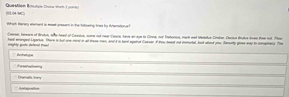 Question 8(Multiple Choice Worth 2 points)
(02.04 MC)
Which literary element is most present in the following lines by Artemidorus?
Caesar, beware of Brutus, take heed of Cassius, come not near Casca, have an eye to Cinna, not Trebonius, mark well Metellus Cimber. Decius Brutus loves thee not. Thou
hast wronged Ligarius. There is but one mind in all these men, and it is bent against Caesar. If thou beest not immortal, look about you. Security gives way to conspirecy. The
mighty gods defend thee!
Archetype
Foreshadowing
Dramatic Irony
Juxtaposition