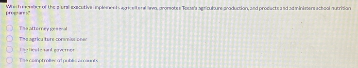 Which member of the plural executive implements agricultural laws, promotes Texas's agriculture production, and products and administers school nutrition
programs?
The attorney general
The agriculture commissioner
The lieutenant governor
The comptroller of public accounts