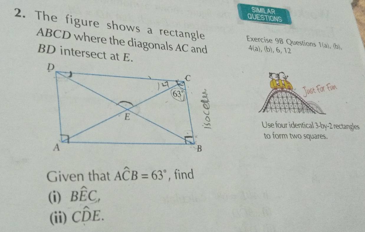 SIMILAR
QUESTIONS
2. The figure shows a rectangle Exercise 9B Questions 1(a),(b),
ABCD where the diagonals AC and
4(a), (b), 6, 12
BD intersect at E.
Use four identical 3-by-2 rectangles
to form two squares.
Given that Awidehat CB=63° , find
(i) Bhat EC,
(ii) Cwidehat DE.