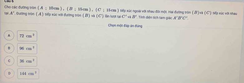 Cau 6
Cho các đường tròn ( A; 10cm ), ( B; 1 5cm) (C; 15 cm ) tiếp xúc ngoài với nhau đôi một. Hai đường tròn (B) và (C) tiếp xúc với nhau
tại A'. Đường tròn (A) tiếp xúc với đường tròn (B) và (C) lần lượt tại C' và B'. Tính diện tích tam giác A'B'C'. 
Chọn một đáp án đúng
A 72cm^2
B 96cm^2
C 36cm^2
D 144cm^2