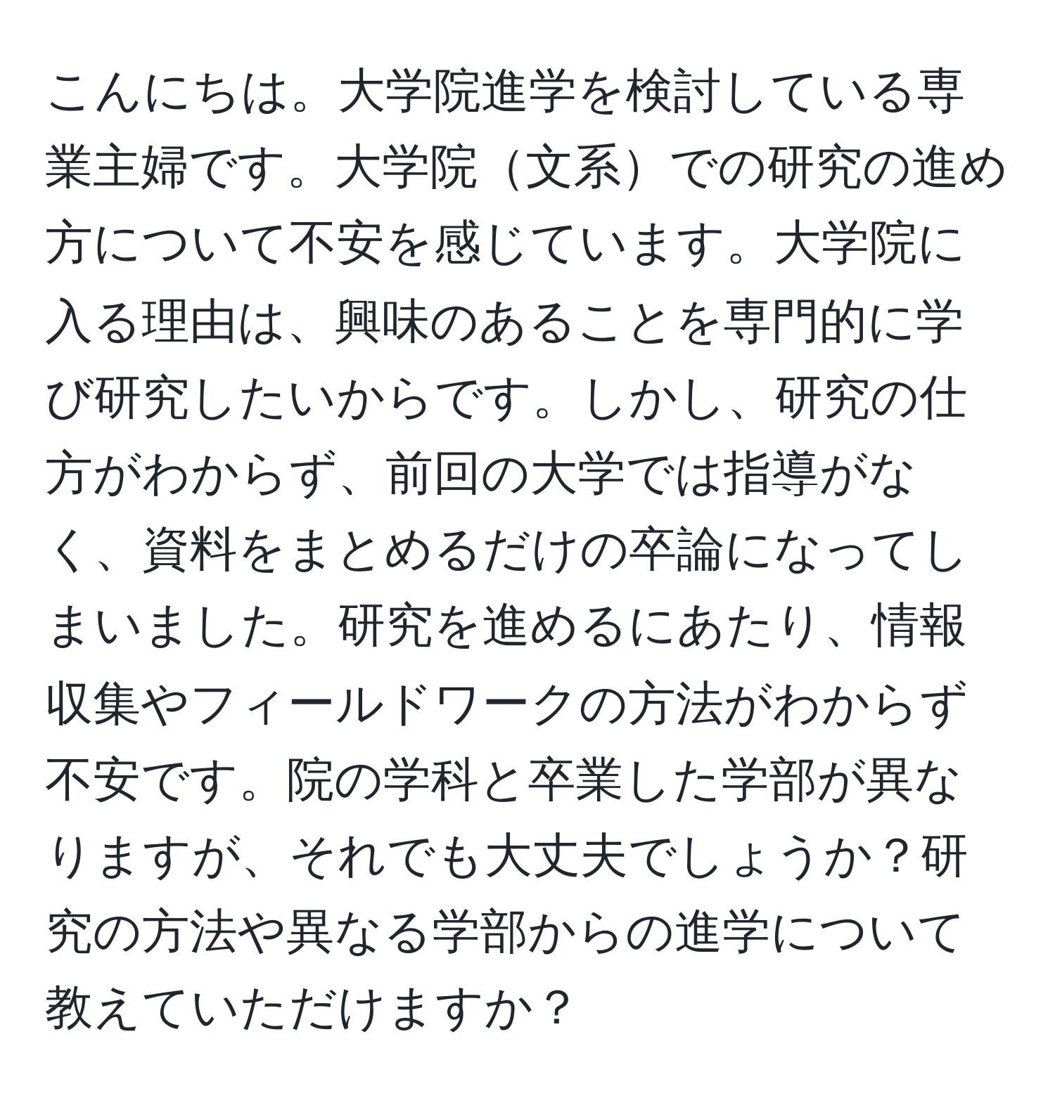 こんにちは。大学院進学を検討している専業主婦です。大学院文系での研究の進め方について不安を感じています。大学院に入る理由は、興味のあることを専門的に学び研究したいからです。しかし、研究の仕方がわからず、前回の大学では指導がなく、資料をまとめるだけの卒論になってしまいました。研究を進めるにあたり、情報収集やフィールドワークの方法がわからず不安です。院の学科と卒業した学部が異なりますが、それでも大丈夫でしょうか？研究の方法や異なる学部からの進学について教えていただけますか？