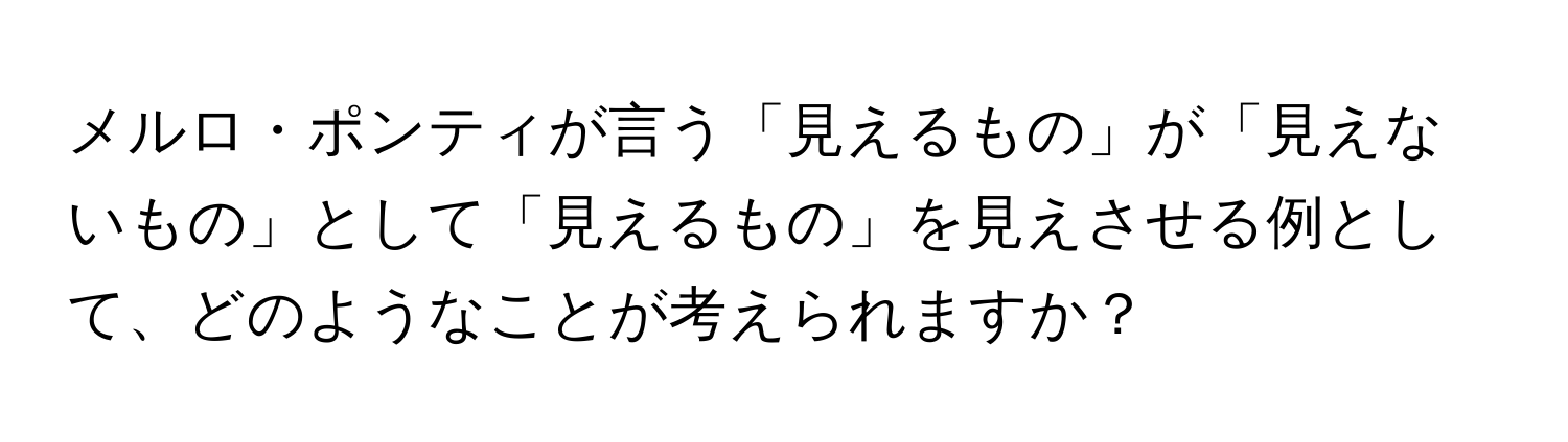 メルロ・ポンティが言う「見えるもの」が「見えないもの」として「見えるもの」を見えさせる例として、どのようなことが考えられますか？