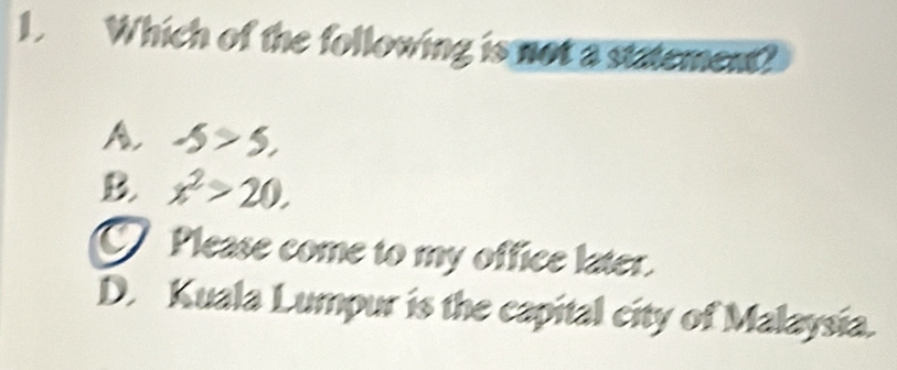 Which of the following is not a statement?
A. -5>5,
B. x^2>20.
Please come to my office later.
D. Kuala Lumpur is the capital city of Malaysia.