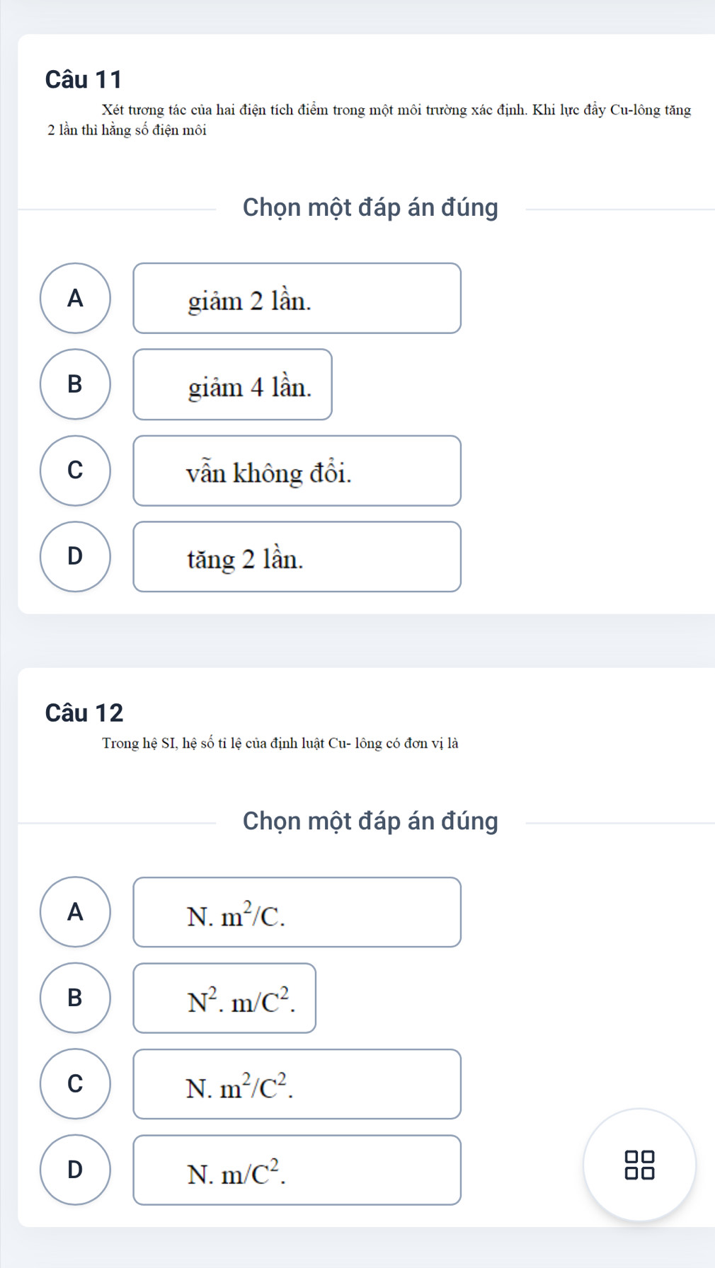 Xét tương tác của hai điện tích điểm trong một môi trường xác định. Khi lực đẩy Cu-lông tăng
2 lần thì hằng số điện môi
Chọn một đáp án đúng
A giảm 2 lần.
B giâm 4 lần.
C
vẫn không đổi.
D tăng 2 lần.
Câu 12
Trong hệ SI, hệ số tỉ lệ của định luật Cu- lông có đơn vị là
Chọn một đáp án đúng
A
N. m^2/C. 
B
N^2. m/C^2.
C
N. m^2/C^2.
D
N. m/C^2.