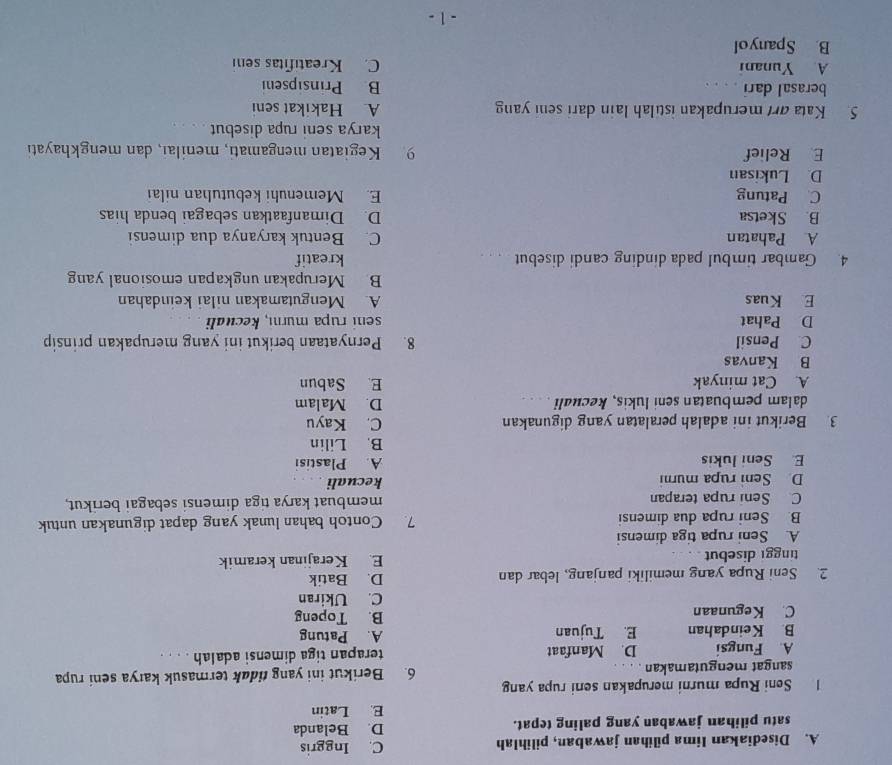 Disediakan lima pilihan jawaban, pilihlah C. Inggris
satu pilihan jawaban yang paling tepat. D. Belanda
E. Latin
1 Seni Rupa murni merupakan seni rupa yang 6. Berikut ini yang tidak termasuk karya seni rupa
sangat mengutamakan .
A. Fungsi D. Manfaat terapan tiga dimensi adalah . . . .
B. Keindahan E. Tujuan A. Patung
C. Kegunaan B. Topeng
C. Ukiran
2. Seni Rupa yang memiliki panjang, lebar dan D. Batik
tinggi disebut E. Kerajinan keramik
A. Seni rupa tiga dimensi
B. Seni rupa dua dimensi 7. Contoh bahan lunak yang dapat digunakan untuk
C. Seni rupa terapan membuat karya tiga dimensi sebagai berikut,
D Seni rupa murni kecuali
E. Seni lukis A. Plastisi
B. Lilin
3. Berikut ini adalah peralatan yang digunakan C. Kayu
dalam pembuatan seni lukis, kecuali . . . . D. Malam
A. Cat minyak E. Sabun
B Kanvas
C. Pensil 8. Pernyataan berikut ini yang merupakan prinsip
D Pahat seni rupa murnı, kecuali
E Kuas A. Mengutamakan nilai keindahan
B. Merupakan ungkapan emosional yang
4. Gambar timbul pada dinding candi disebut kreatif
A Pahatan C. Bentuk karyanya dua dimensi
B. Sketsa D. Dimanfaatkan sebagai benda hias
C. Patung E. Memenuhi kebutuhan nilai
D. Lukisan
E Relief 9. Kegiatan mengamati, menilaı, dan mengkhayati
karya seni rupa disebut
5. Kata ar merupakan istilah lain dari seni yang A. Hakikat seni
berasal dari . . . . B Prinsipseni
A. Yunani C. Kreatifitas seni
B. Spanyol
-1 -