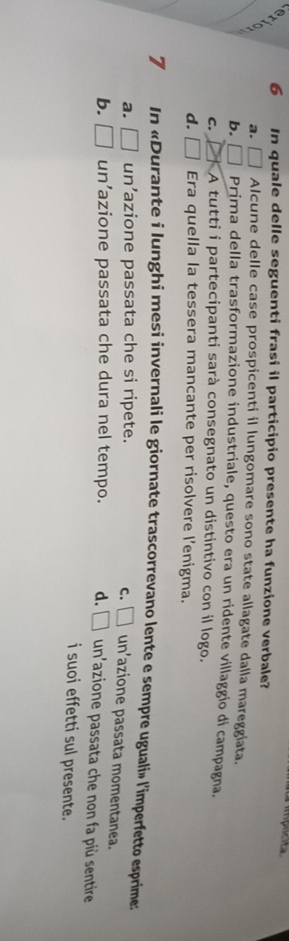 iplcita
6 In quale delle seguenti frasi il participio presente ha funzione verbale?
a. □ Alcune delle case prospicenti il lungomare sono state allagate dalla mareggiata.
b. □ Prima della trasformazione industriale, questo era un ridente villaggio di campagna.
C. A tutti i partecipanti sarà consegnato un distintivo con il logo.
d. □ Era quella la tessera mancante per risolvere l’enigma.
7 In «Durante i lunghi mesi invernali le giornate trascorrevano lente e sempre uguali» l'imperfetto esprime:
C.
a. □ un’azione passata che si ripete. □ un'azione passata momentanea.
b. □ un’azione passata che dura nel tempo. d. □ un'azione passata che non fa più sentire
i suoi effetti sul presente.