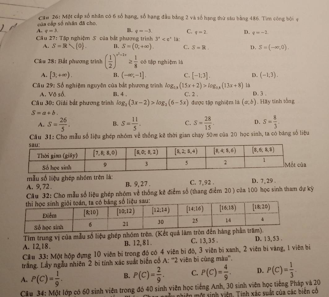 Một cấp số nhân có 6 số hạng, số hạng đầu bằng 2 và số hạng thứ sáu bằng 486. Tìm công bội q
của cấp số nhân đã cho.
A. q=3. B. q=-3. C. q=2. D. q=-2.
Câu 27: Tập nghiệm S của bắt phương trình 3^x là:
A. S=R 0 . B. S=(0;+∈fty ). C. S=R. D. S=(-∈fty ,0).
Câu 28: Bất phương trình ( 1/2 )^x^2-2x≥  1/8  có tập nghiệm là
A. [3;+∈fty ). B. (-∈fty ;-1]. C. [-1;3]. D. (-1;3).
Câu 29: Số nghiệm nguyên của bất phương trình log _0.8(15x+2)>log _0.8(13x+8) là
A. Vô số. B. 4 . C. 2 . D. 3 .
Câu 30: Giải bất phương trình log _2(3x-2)>log _2(6-5x) được tập nghiệm là (a;b). Hãy tính tổng
S=a+b.
A. S= 26/5 . S= 11/5 . C. S= 28/15 . D. S= 8/3 .
B.
Câu 31: Cho mẫu số liệu ghép nhóm về thống kê thời gian chạy 50m của 20 học sinh, ta có bảng số liệu
mẫu số liệu ghép nhóm trên là: D. 7,29 .
A. 9, 72 . B. 9, 27 .
C. 7,92 .
Câu 32: Cho mẫu số liệu ghép nhóm về thống kê điểm số (thang điểm 20 ) của 100 học sinh tham dự kỳ
Tìm trung vị của mẫu số liệu ghép nhóm trên. (Kết quả làm t
A. 12,18. B. 12,81. C. 13,35 . D. 13, 53 .
Câu 33: Một hộp đựng 10 viên bị trong đó có 4 viên bi đỏ, 3 viên bi xanh, 2 viên bi vàng, 1 viên bì
trắng. Lấy ngẫu nhiên 2 bi tính xác suất biến cổ A: “2 viên bi cùng màu”.
A. P(C)= 1/9 .
B. P(C)= 2/9 . C. P(C)= 4/9 . D. P(C)= 1/3 .
Câu 34: Một lớp có 60 sinh viên trong đó 40 sinh viên học tiếng Anh, 30 sinh viên học tiếng Pháp và 20
ấu nhiên một sinh viện. Tính xác suất của các biển cổ