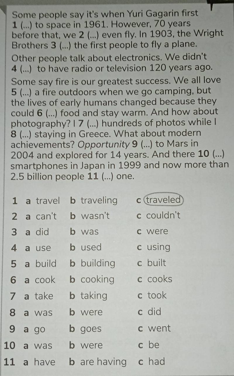 Some people say it's when Yuri Gagarin first
1 (...) to space in 1961. However, 70 years
before that, we 2 (...) even fly. In 1903, the Wright
Brothers 3 (...) the first people to fly a plane.
Other people talk about electronics. We didn't
4 (...) to have radio or television 120 years ago.
Some say fire is our greatest success. We all love
5 (...) a fire outdoors when we go camping, but
the lives of early humans changed because they
could 6 (...) food and stay warm. And how about
photography? I 7 (...) hundreds of photos while I
8 (...) staying in Greece. What about modern
achievements? Opportunity 9 (...) to Mars in
2004 and explored for 14 years. And there 10 (...)
smartphones in Japan in 1999 and now more than
2.5 billion people 11 (...) one.
1 a travel b traveling c traveled
2 a can't b wasn't c couldn't
3 a did b was c were
4 a use b used c using
5 a build b building c built
6 a cook b cooking c cooks
7 a take b taking c took
8 a was b were c did
9 a go b goes c went
10 a was b were c be
11 a have b are having c had