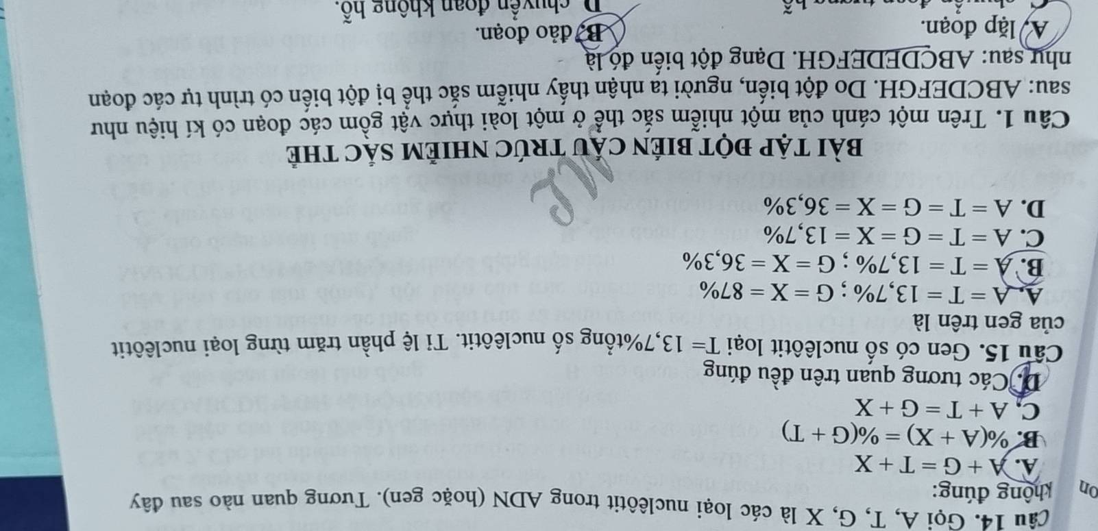 Gọi A, T, G, X là các loại nuclêôtit trong ADN (hoặc gen). Tương quan nào sau đây
on không đúng:
A. A+G=T+X
B. % (A+X)=% (G+T)
C, A+T=G+X
D. Các tương quan trên đều đúng
Câu 15. Gen có số nuclêôtit loại T=13 , 7% tổng số nuclêôtit. Tỉ lệ phần trăm từng loại nuclêôtit
của gen trên là
A. A=T=13,7%; G=X=87%
B. A=T=13,7%; G=X=36,3%
C. A=T=G=X=13,7%
D. A=T=G=X=36,3%
BàI TẠP ĐỌT BIÉN CÁU TRÚC NHIẻM SÁC tHẻ
Câu 1. Trên một cánh của một nhiễm sắc thể ở một loài thực vật gồm các đoạn có kí hiệu như
sau: ABCDEFGH. Do đột biến, người ta nhận thấy nhiễm sắc thể bị đột biến có trình tự các đoạn
như sau: ABCDEDEFGH. Dạng đột biển đó là
A lặp đoạn. B đảo đoạn.
D. chuyển đoan không hỗ.