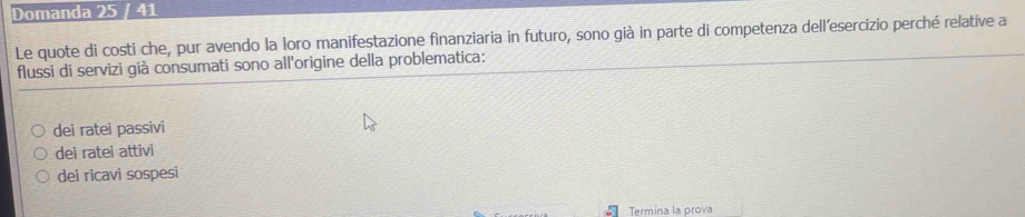 Domanda 25 / 41
Le quote di costi che, pur avendo la loro manifestazione finanziaria in futuro, sono già in parte di competenza dell’esercizio perché relative a
flussi di servizi già consumati sono all'origine della problematica:
dei ratei passivi
dei ratei attivi
dei ricavi sospesi
Termina la prova