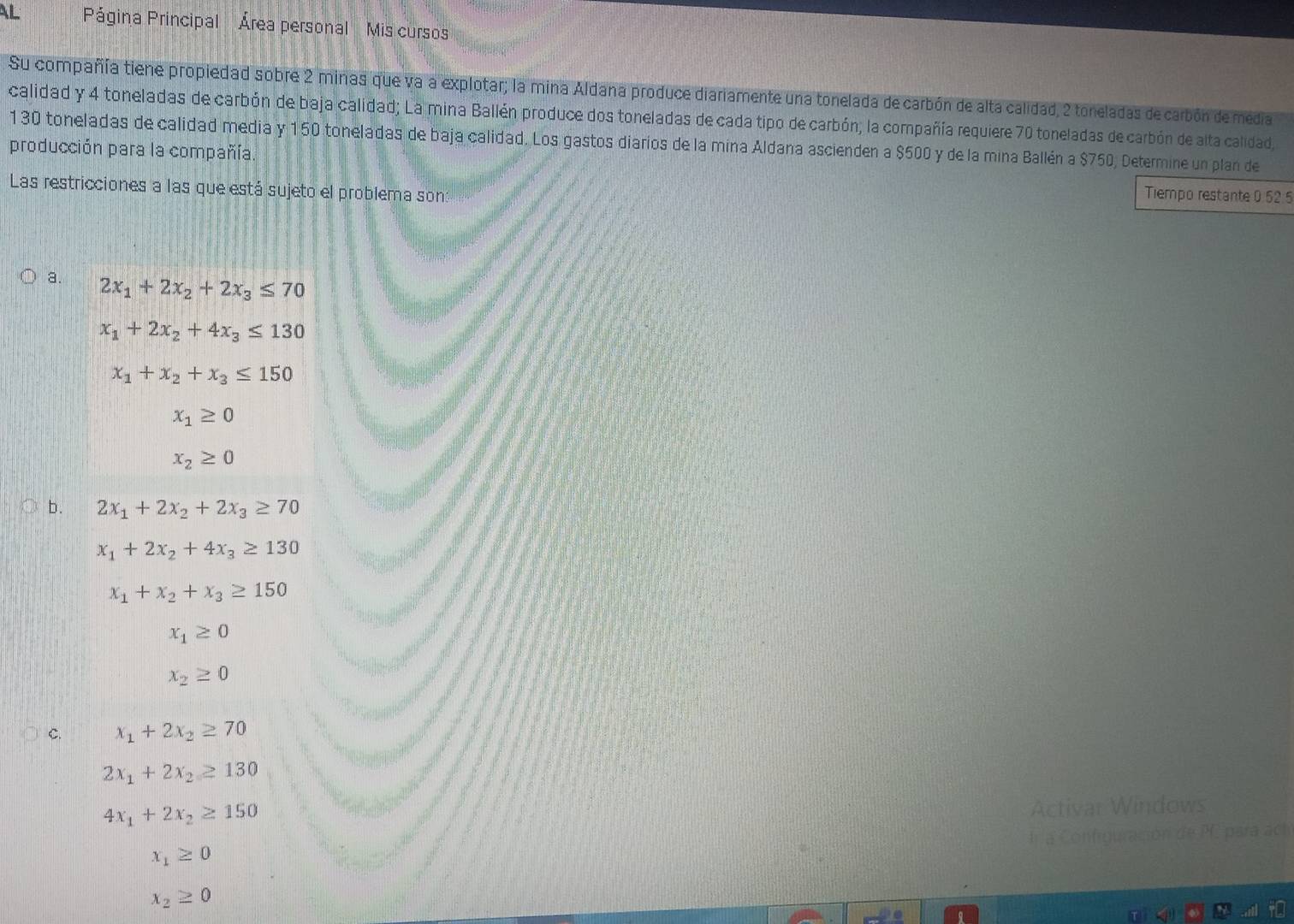 AL Página Principal Área personal Mis cursos 
Su compañía tiene propiedad sobre 2 minas que va a explotar; la mina Aldana produce diariamente una tonelada de carbón de alta calidad, 2 toneladas de carbón de media 
calidad y 4 toneladas de carbón de baja calidad; La mina Ballén produce dos toneladas de cada tipo de carbón; la compañía requiere 70 toneladas de carbón de alta calidad,
130 toneladas de calidad media y 150 toneladas de baja calidad. Los gastos diarios de la mina Aldana ascienden a $500 y de la mina Ballén a $750, Determine un plan de 
producción para la compañía. 
Las restricciones a las que está sujeto el problema son: 
Tiempo restante 0.52.5
a. 2x_1+2x_2+2x_3≤ 70
x_1+2x_2+4x_3≤ 130
x_1+x_2+x_3≤ 150
x_1≥ 0
x_2≥ 0
b. 2x_1+2x_2+2x_3≥ 70
x_1+2x_2+4x_3≥ 130
x_1+x_2+x_3≥ 150
x_1≥ 0
x_2≥ 0
C. x_1+2x_2≥ 70
2x_1+2x_2≥ 130
4x_1+2x_2≥ 150
Activar Windows 
In a Confrguración de PF. para ach
x_1≥ 0
x_2≥ 0