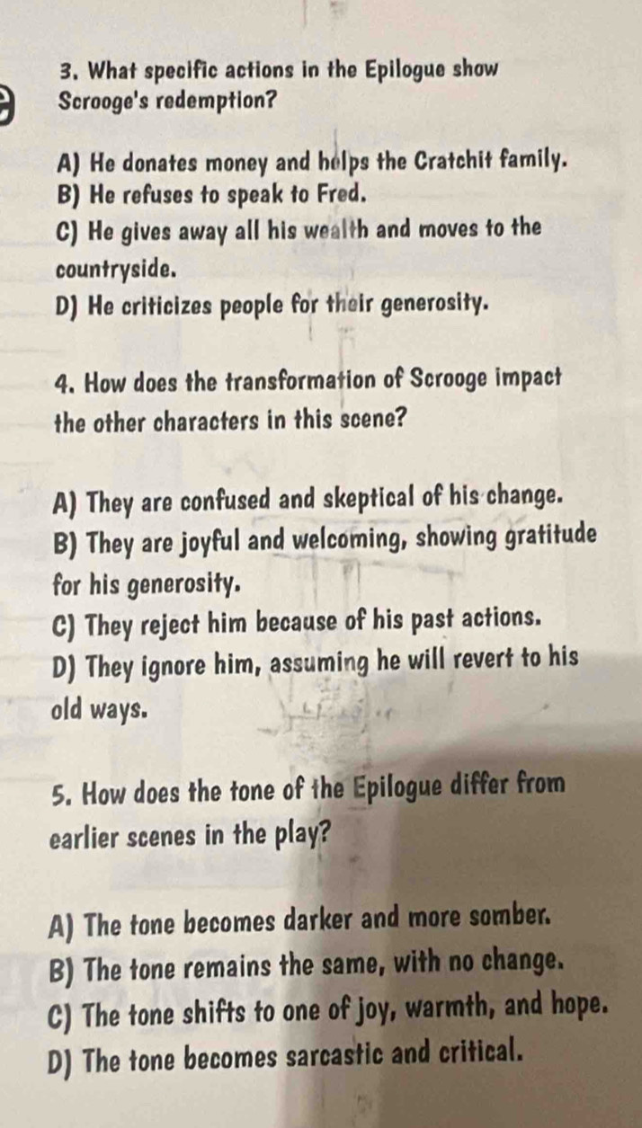 What specific actions in the Epilogue show
Scrooge's redemption?
A) He donates money and helps the Cratchit family.
B) He refuses to speak to Fred.
C) He gives away all his wealth and moves to the
countryside.
D) He criticizes people for their generosity.
4. How does the transformation of Scrooge impact
the other characters in this scene?
A) They are confused and skeptical of his change.
B) They are joyful and welcoming, showing gratitude
for his generosity.
C) They reject him because of his past actions.
D) They ignore him, assuming he will revert to his
old ways.
5. How does the tone of the Epilogue differ from
earlier scenes in the play?
A) The tone becomes darker and more somber.
B) The tone remains the same, with no change.
C) The tone shifts to one of joy, warmth, and hope.
D) The tone becomes sarcastic and critical.