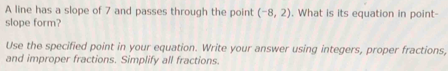 A line has a slope of 7 and passes through the point (-8,2). What is its equation in point- 
slope form? 
Use the specified point in your equation. Write your answer using integers, proper fractions, 
and improper fractions. Simplify all fractions.