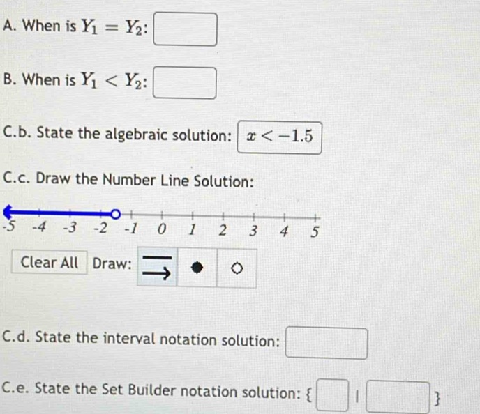 When is Y_1=Y_2:□
B. When is Y_1
C.b. State the algebraic solution: x
C.c. Draw the Number Line Solution: 
-5 
Clear All Draw: 
C.d. State the interval notation solution: □ 
C.e. State the Set Builder notation solution:  □ |□ 