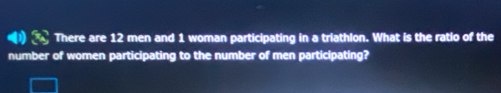 There are 12 men and 1 woman participating in a triathlon. What is the ratio of the 
number of women participating to the number of men participating?