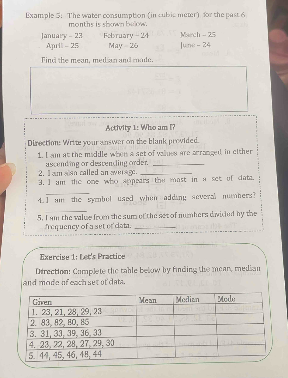 Example 5: The water consumption (in cubic meter) for the past 6
months is shown below. 
January - 23 February - 24 March - 25
April - 25 May - 26 June - 24
Find the mean, median and mode. 
Activity 1: Who am I? 
Direction: Write your answer on the blank provided. 
1. I am at the middle when a set of values are arranged in either 
ascending or descending order._ 
2. I am also called an average._ 
3. I am the one who appears the most in a set of data. 
_ 
4. I am the symbol used when adding several numbers? 
_ 
5. I am the value from the sum of the set of numbers divided by the 
frequency of a set of data._ 
Exercise 1: Let’s Practice 
Direction: Complete the table below by finding the mean, median 
and mode of each set of data.