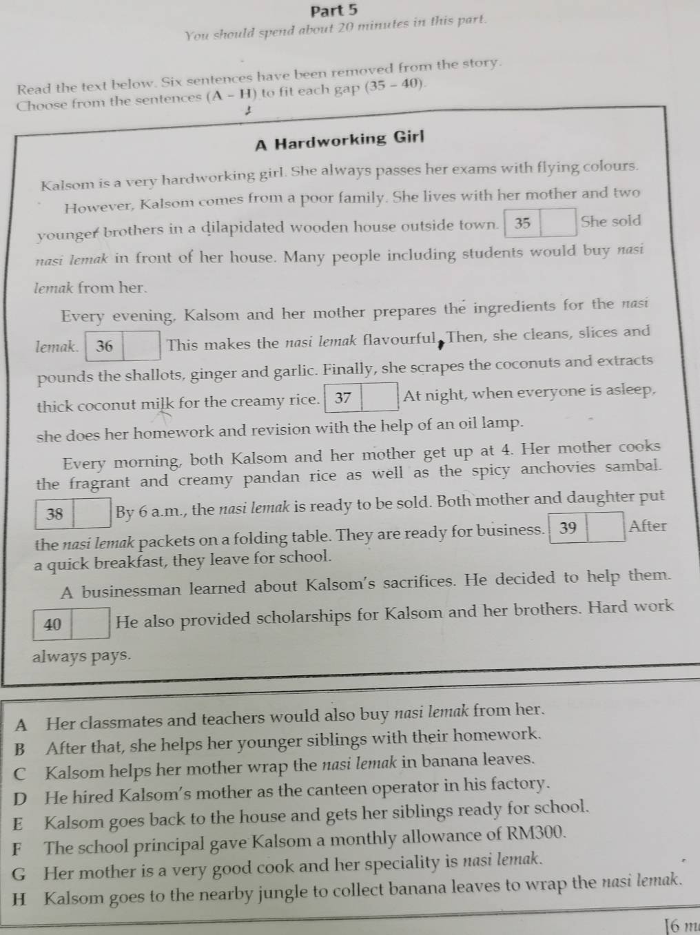 You should spend about 20 minutes in this part.
Read the text below. Six sentences have been removed from the story.
Choose from the sentences (A-H) to fit each gap (35-40).
A Hardworking Girl
Kalsom is a very hardworking girl. She always passes her exams with flying colours.
However, Kalsom comes from a poor family. She lives with her mother and two
younger brothers in a dilapidated wooden house outside town. 35 She sold
nasi lemak in front of her house. Many people including students would buy nasi
lemak from her.
Every evening, Kalsom and her mother prepares the ingredients for the nasi
lemak. 36 This makes the nasi lemak flavourful. Then, she cleans, slices and
pounds the shallots, ginger and garlic. Finally, she scrapes the coconuts and extracts
thick coconut milk for the creamy rice. 37 At night, when everyone is asleep.
she does her homework and revision with the help of an oil lamp.
Every morning, both Kalsom and her mother get up at 4. Her mother cooks
the fragrant and creamy pandan rice as well as the spicy anchovies sambal.
38 By 6 a.m., the nasi lemak is ready to be sold. Both mother and daughter put
the nasi lemak packets on a folding table. They are ready for business. 39 After
a quick breakfast, they leave for school.
A businessman learned about Kalsom's sacrifices. He decided to help them.
40 He also provided scholarships for Kalsom and her brothers. Hard work
always pays.
A Her classmates and teachers would also buy nasi lemak from her.
B After that, she helps her younger siblings with their homework.
C Kalsom helps her mother wrap the nasi lemak in banana leaves.
D He hired Kalsom's mother as the canteen operator in his factory.
E Kalsom goes back to the house and gets her siblings ready for school.
F The school principal gave Kalsom a monthly allowance of RM300.
G Her mother is a very good cook and her speciality is nasi lemak.
H Kalsom goes to the nearby jungle to collect banana leaves to wrap the nasi lemak.
[6 m