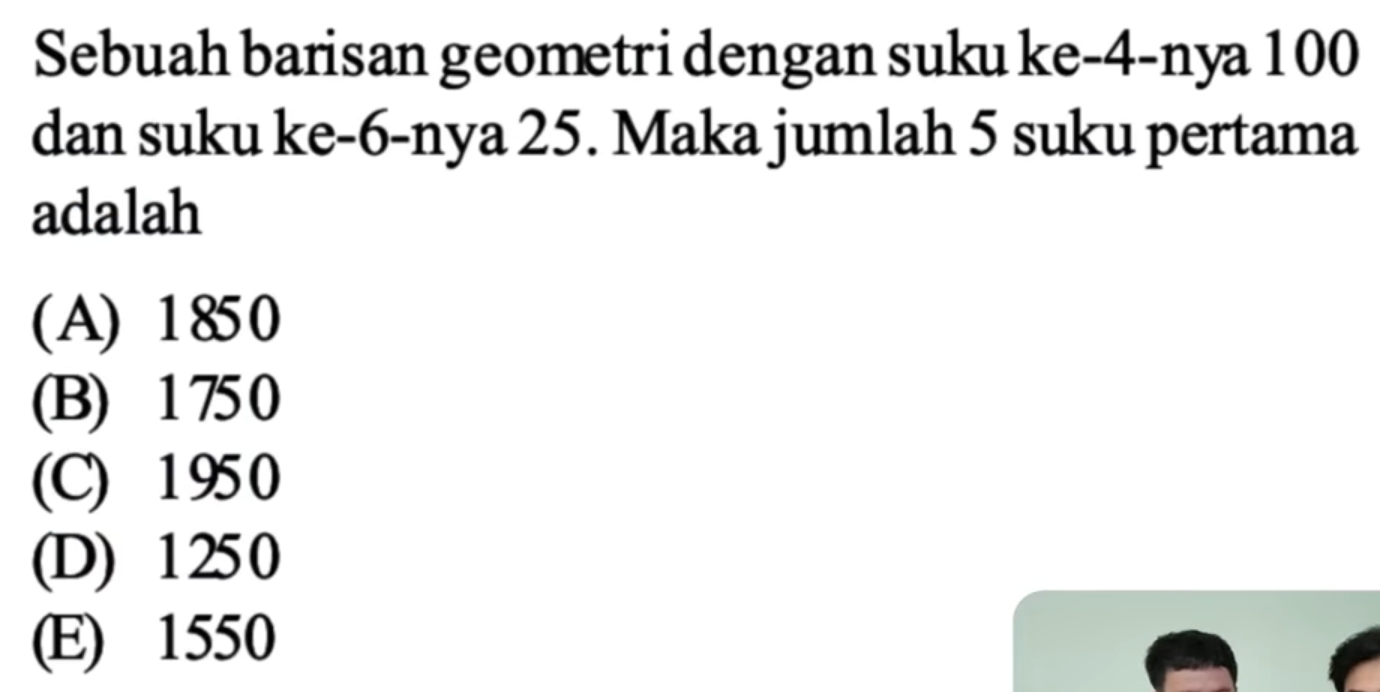 Sebuah barisan geometri dengan suku ke -4 -nya 100
dan suku ke -6 -nya 25. Maka jumlah 5 suku pertama
adalah
(A) 1850
(B) 1 750
(C) 1 95 0
(D) 1 25 0
(E) 1550