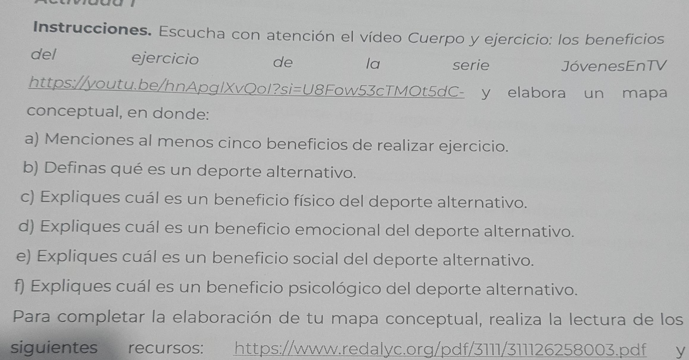 Instrucciones. Escucha con atención el vídeo Cuerpo y ejercicio: los beneficios 
del ejercicio 
la 
de serie JóvenesEnTV 
https://youtu.be/hnApglXvQoI?si=U8Fow53cTMOt5dC- y elabora un mapa 
conceptual, en donde: 
a) Menciones al menos cinco beneficios de realizar ejercicio. 
b) Definas qué es un deporte alternativo. 
c) Expliques cuál es un beneficio físico del deporte alternativo. 
d) Expliques cuál es un beneficio emocional del deporte alternativo. 
e) Expliques cuál es un beneficio social del deporte alternativo. 
f) Expliques cuál es un beneficio psicológico del deporte alternativo. 
Para completar la elaboración de tu mapa conceptual, realiza la lectura de los 
siguientes recursos: https://www.redalyc.org/pdf/3111/311126258003.pdf y