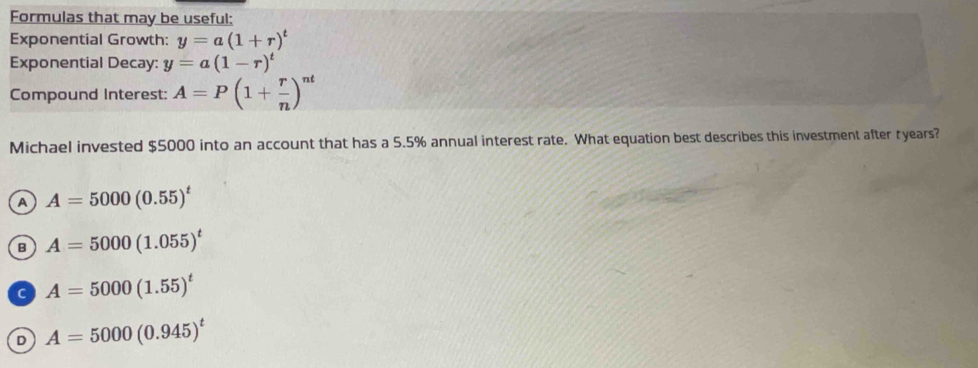 Formulas that may be useful:
Exponential Growth: y=a(1+r)^t
Exponential Decay: y=a(1-r)^t
Compound Interest: A=P(1+ r/n )^nt
Michael invested $5000 into an account that has a 5.5% annual interest rate. What equation best describes this investment after tyears?
A A=5000(0.55)^t
B A=5000(1.055)^t
C A=5000(1.55)^t
D A=5000(0.945)^t