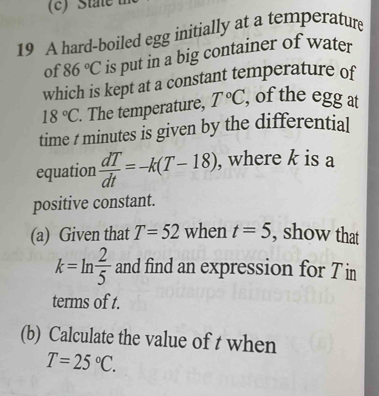 State 
19 A hard-boiled egg initially at a temperature 
of 86°C is put in a big container of water 
which is kept at a constant temperature of
18°C. The temperature, T°C, , of the egg at 
time t minutes is given by the differential 
equation  dT/dt =-k(T-18) , where k is a 
positive constant. 
(a) Given that T=52 when t=5 , show that
k=ln  2/5  and find an expression for T i 
terms of t. 
(b) Calculate the value of t when
T=25°C.