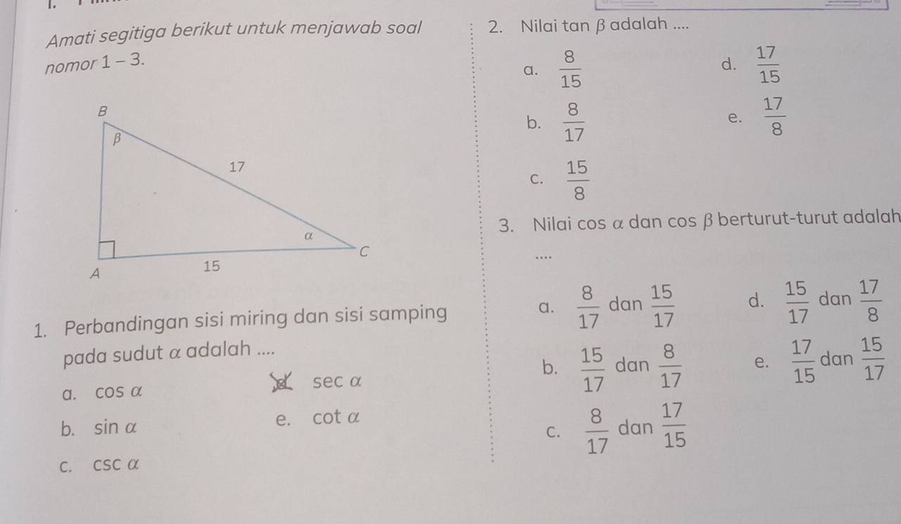 Amati segitiga berikut untuk menjawab soal 2. Nilai tan β adalah ....
nomor 1 - 3.
d.
a.  8/15   17/15 
b.  8/17   17/8 
e.
C.  15/8 
3. Nilai cos α dan cos β berturut-turut adalah
…
1. Perbandingan sisi miring dan sisi samping a.  8/17  dan  15/17  d.  15/17  dan  17/8 
pada sudut α adalah ....
b.  15/17  dan
a. cos alpha sec alpha  8/17  e.  17/15  dan  15/17 
e. cot alpha
b. sin alpha C.  8/17  dan  17/15 
C. csc alpha