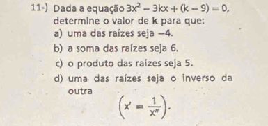 Dada a equação 3x^2-3kx+(k-9)=0, 
determine o valor de k para que: 
a) uma das raízes seja −4. 
b) a soma das raízes seja 6. 
c) o produto das raízes seja 5. 
d) uma das raízes seja o inverso da 
outra
(x'= 1/x'' ).