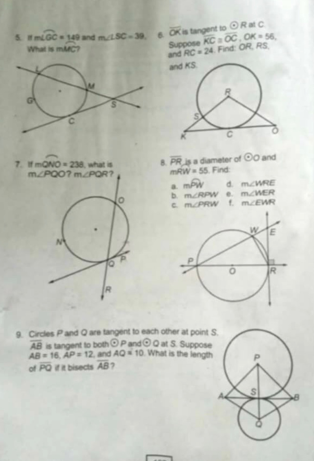 If mwidehat LGC=149 and m∠ LSC=39, B. overline OK is tangent to odot R at C.
Suppose overline KC≌ overline OC,OK=56,
What is mMC 7 , Find: OR, RS,
and RC=24
7. If mwidehat QNO=238 , what is
8. overline PR is a diameter of odot O and
mRW=55
, Find:
a. moverline PW d. m∠ WRE
b. m∠ RPW e. m∠ WER
C. m∠ PRW f. m∠ EWR
9. Circles P and Q are tangent to each other at point S
overline AB is tangent to both odot P and odot Q at S. Suppose
AB=16,AP=12 , and AQ=10 What is the length
of overline PQ if it bisects overline AB 7